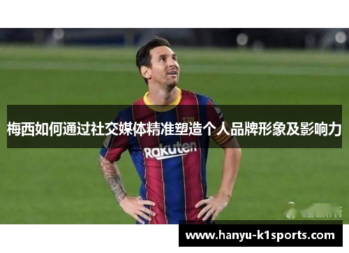 梅西如何通过社交媒体精准塑造个人品牌形象及影响力