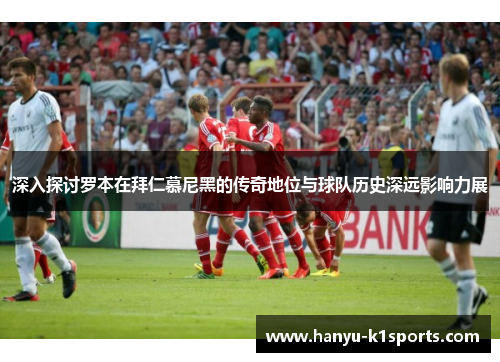 深入探讨罗本在拜仁慕尼黑的传奇地位与球队历史深远影响力展