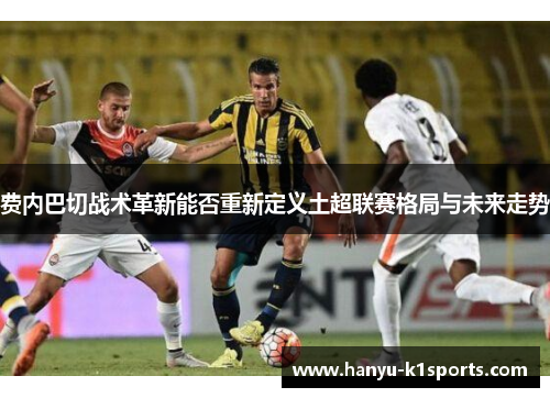 费内巴切战术革新能否重新定义土超联赛格局与未来走势