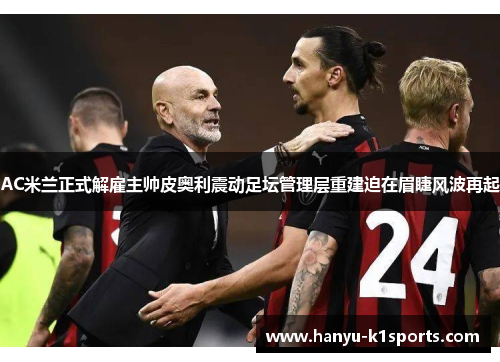 AC米兰正式解雇主帅皮奥利震动足坛管理层重建迫在眉睫风波再起